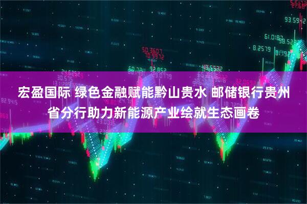 宏盈国际 绿色金融赋能黔山贵水 邮储银行贵州省分行助力新能源产业绘就生态画卷
