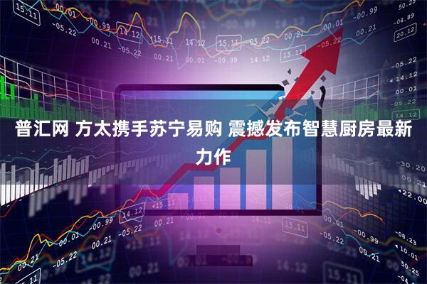 普汇网 方太携手苏宁易购 震撼发布智慧厨房最新力作