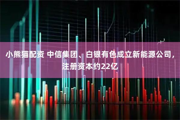 小熊猫配资 中信集团、白银有色成立新能源公司，注册资本约22亿