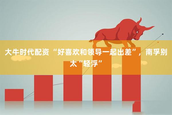 大牛时代配资 “好喜欢和领导一起出差”，南孚别太“轻浮”