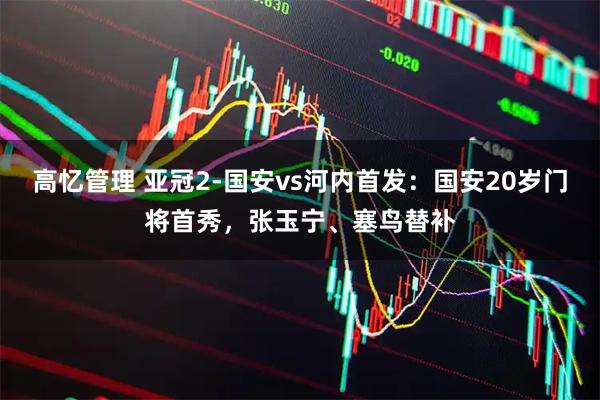 高忆管理 亚冠2-国安vs河内首发：国安20岁门将首秀，张玉宁、塞鸟替补