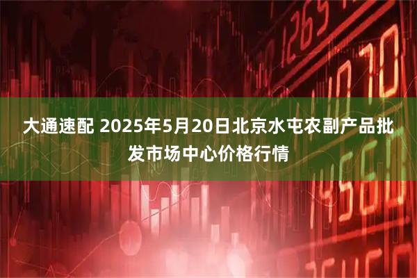 大通速配 2025年5月20日北京水屯农副产品批发市场中心价格行情