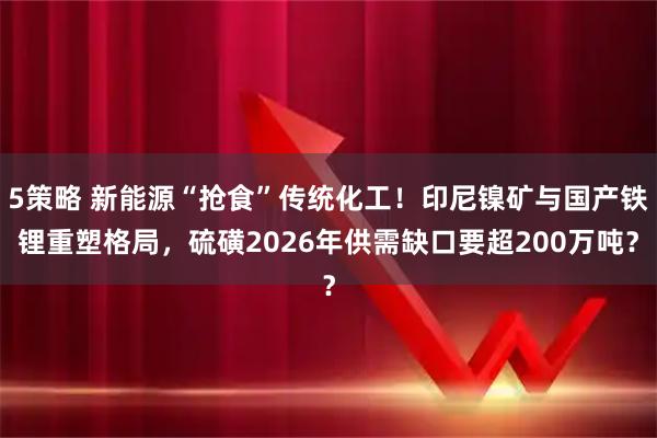 5策略 新能源“抢食”传统化工！印尼镍矿与国产铁锂重塑格局，硫磺2026年供需缺口要超200万吨？