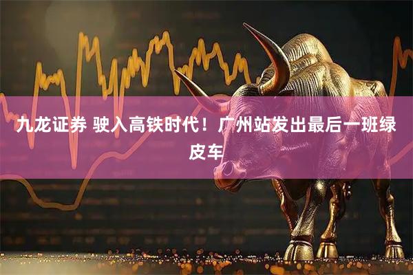 九龙证券 驶入高铁时代！广州站发出最后一班绿皮车