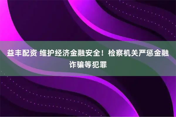益丰配资 维护经济金融安全！检察机关严惩金融诈骗等犯罪