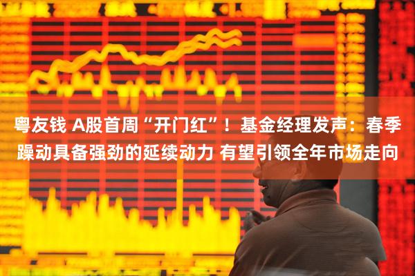 粤友钱 A股首周“开门红”！基金经理发声：春季躁动具备强劲的延续动力 有望引领全年市场走向
