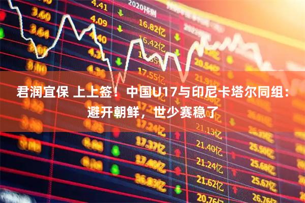 君润宜保 上上签！中国U17与印尼卡塔尔同组：避开朝鲜，世少赛稳了