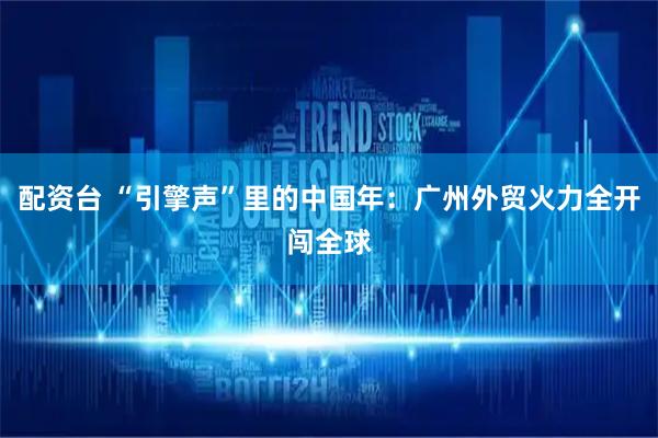 配资台 “引擎声”里的中国年：广州外贸火力全开闯全球