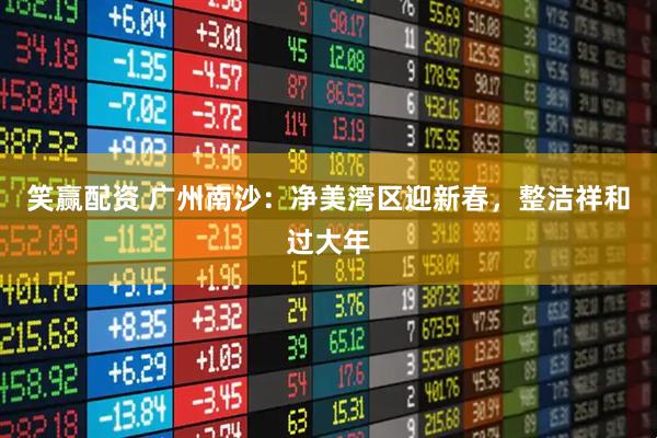 笑赢配资 广州南沙：净美湾区迎新春，整洁祥和过大年