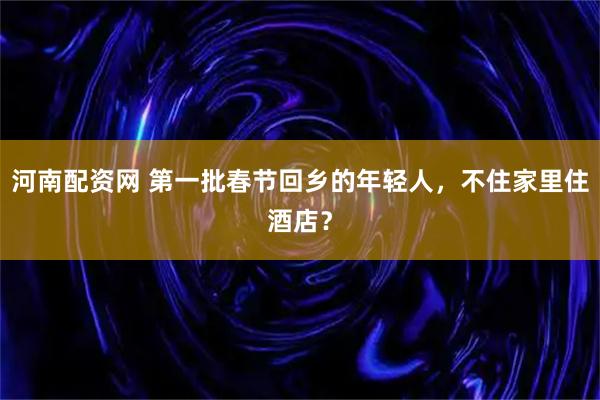 河南配资网 第一批春节回乡的年轻人，不住家里住酒店？