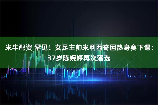 米牛配资 罕见！女足主帅米利西奇因热身赛下课：37岁陈婉婷再次落选