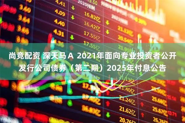 尚竞配资 深天马Ａ 2021年面向专业投资者公开发行公司债券（第二期）2025年付息公告