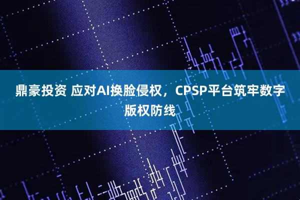 鼎豪投资 应对AI换脸侵权，CPSP平台筑牢数字版权防线