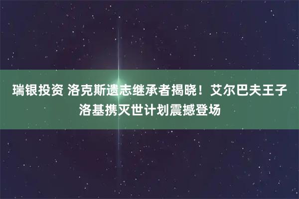 瑞银投资 洛克斯遗志继承者揭晓！艾尔巴夫王子洛基携灭世计划震撼登场