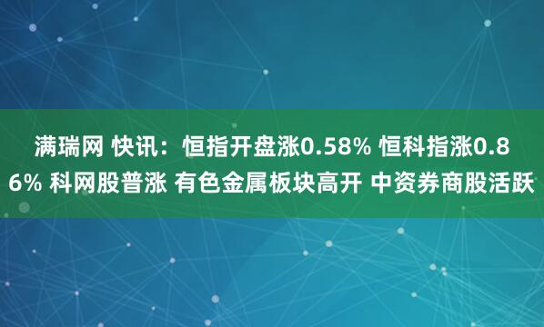 满瑞网 快讯：恒指开盘涨0.58% 恒科指涨0.86% 科网股普涨 有色金属板块高开 中资券商股活跃