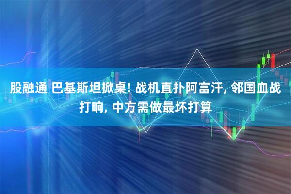 股融通 巴基斯坦掀桌! 战机直扑阿富汗, 邻国血战打响, 中方需做最坏打算