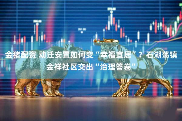 金猪配资 动迁安置如何变“幸福宜居”？石湖荡镇金祥社区交出“治理答卷”