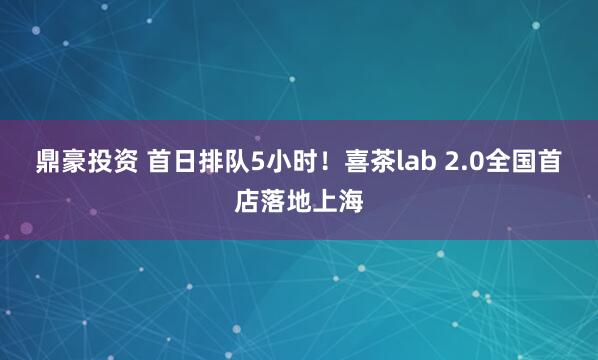 鼎豪投资 首日排队5小时！喜茶lab 2.0全国首店落地上海