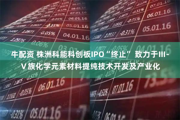 牛配资 株洲科能科创板IPO“终止” 致力于Ⅲ-Ⅴ族化学元素材料提纯技术开发及产业化