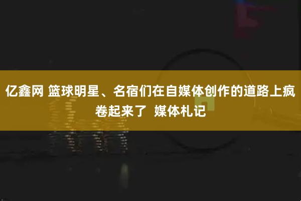 亿鑫网 篮球明星、名宿们在自媒体创作的道路上疯卷起来了  媒体札记