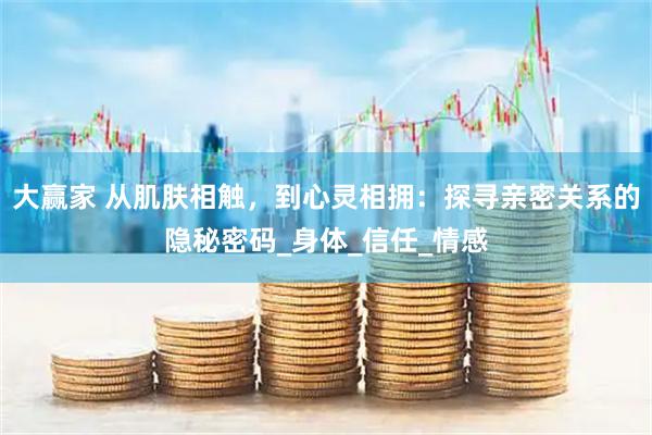 大赢家 从肌肤相触，到心灵相拥：探寻亲密关系的隐秘密码_身体_信任_情感