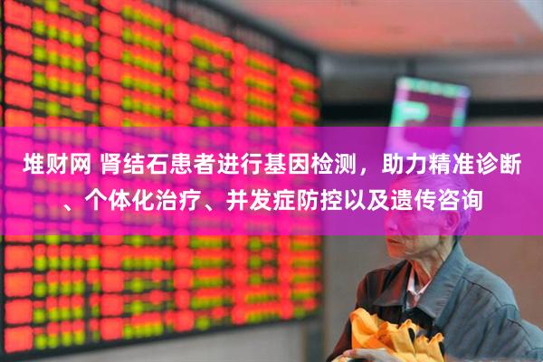 堆财网 肾结石患者进行基因检测，助力精准诊断、个体化治疗、并发症防控以及遗传咨询