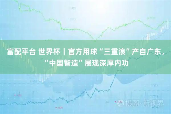 富配平台 世界杯｜官方用球“三重浪”产自广东，“中国智造”展现深厚内功