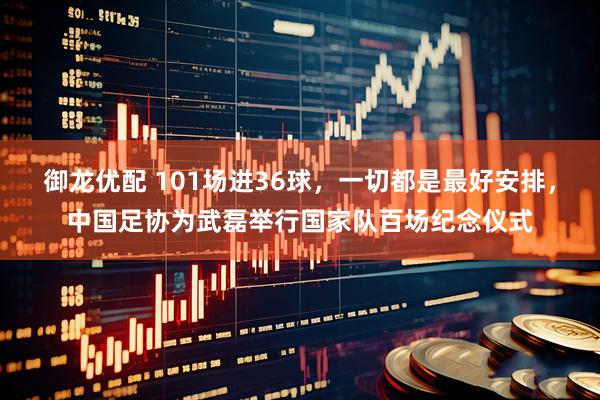 御龙优配 101场进36球，一切都是最好安排，中国足协为武磊举行国家队百场纪念仪式